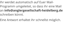 Ihr werdet automatisch auf Euer Mail-Programm umgeleitet, so dass ihr eine Mail an info@anglergesellschaft-heidelberg.de schreiben könnt. Eine Antwort erhaltet ihr schnellst möglich.